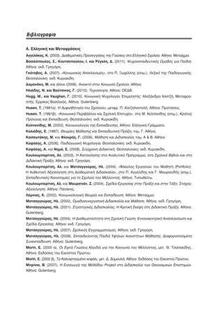 Βιβλιογραφία

Α. Ελληνική και Μεταφράσεις
Αγγελάκος, Κ. (2003), Διαθεματικές Προσεγγίσεις της Γνώσεις στο Ελληνικό Σχολείο. Αθήνα: Μεταίχμιο.
Βασιλόπουλος, Σ., Κουτσοπούλου, Ι. και Ρέγκλη, Δ. (2011), Ψυχοεκπαιδευτικές Ομάδες για Παιδιά.
Αθήνα: εκδ. Γρηγόρη.
Γκότοβος, Α. (2007), «Κοινωνικός Αποκλεισμός», στο Π. Ξωχέλλης (επιμ.), Λεξικό της Παιδαγωγικής.
Θεσσαλονίκη: εκδ. Κυριακίδη.
Δαμανάκη, Μ. και άλλοι (2006), Ανοικτό στην Κοινωνία Σχολείο. Αθήνα
Ηλιάδης, Ν. και Βούτσινος, Γ. (2010), Τεχνολογία. Αθήνα: ΟΕΔΒ.
Hogg, Μ., και Vaughan, Γ. (2010), Κοινωνική Ψυχολογία, Επιμελητής: Αλεξάνδρα Χαντζή, Μεταφρα-
στής: Ερρίκος Βασιλικός. Αθήνα: Gutenberg.
Husen, T. (1991α), Η Αμφισβήτηση του Σχολείου, μετφρ. Π. Χατζηπαντελή. Αθήνα: Προτάσεις.
Husen, T. (1991β), «Κοινωνικό Περιβάλλον και Σχολική Επιτυχία», στο Μ. Κελπανίδης (επιμ.), Κράτος
Πρόνοιας και Εκπαίδευση. Θεσσαλονίκη: εκδ. Κυριακίδη.
Κελπανίδης, Μ. (2002), Κοινωνιολογία της Εκπαίδευσης. Αθήνα: Ελληνικά Γράμματα.
Κολιάδης, Ε. (1997), Θεωρίες Μάθησης και Εκπαιδευτική Πράξη, τομ. Γ. Αθήνα.
Κασσωτάκης, Μ. και Φλουρής, Γ. (2006), Μάθηση και Διδασκαλία, τομ. Α & Β. Αθήνα
Καψάλης, Α. (2006), Παιδαγωγική Ψυχολογία. Θεσσαλονίκη: εκδ. Κυριακίδη.
Καψάλης, Α. και Νημά, Ε. (2008), Σύγχρονη Διδακτική. Θεσσαλονίκη: εκδ. Κυριακίδη.
Κουλουμπαρίτση, Αλ. (2003), Η Κατανόησης στο Αναλυτικό Πρόγραμμα, στα Σχολικά Βιβλία και στη
Διδακτική Πράξη. Αθήνα: εκδ. Γρηγόρη.
Κουλουμπαρίτση, Αλ. και Ματσαγγούρας, Ηλ. (2004), «Φάκελος Εργασιών του Μαθητή (Portfolio):
Η Αυθεντική Αξιολόγηση στη Διαθεματική Διδασκαλία», στο Π. Αγγελίδης και Γ. Μαυροειδής (επιμ.),
Εκπαιδευτικές Καινοτομίες για το Σχολείο του Μέλλοντος. Αθήνα: Τυπωθείτω.
Κουλουμπαρίτση, Αλ. και Μουρατιάν, Ζ. (2004), Σχέδια Εργασίας στην Πράξη και στην Τάξη: Στόχος-
Αξιολόγηση. Αθήνα: Πατάκης.
Λάμνιας, Κ. (2002), Κοινωνιολογική Θεωρία και Εκπαίδευση. Αθήνα: Μεταίχμιο.
Ματσαγγούρας, Ηλ. (2000), Ομαδοσυνεργατική Διδασκαλία και Μάθηση. Αθήνα: εκδ. Γρηγόρη.
Ματσαγγούρας, Ηλ. (2001), Στρατηγικές Διδασκαλίας: Η Κριτική Σκέψη στη Διδακτική Πράξη. Αθήνα:
Gutenberg.
Ματσαγγούρας, Ηλ. (2004), Η Διαθεματικότητα στη Σχολική Γνώση: Εννοιοκεντρική Αναπλαισίωση και
Σχέδια Εργασίας. Αθήνα: εκδ. Γρηγόρη.
Ματσαγγούρας, Ηλ. (2007), Σχολικός Εγγραμματισμός. Αθήνα: εκδ. Γρηγόρη.
Ματσαγγούρας, Ηλ. (2008), Εκπαιδεύοντας Παιδιά Υψηλών Ικανοτήτων Μάθησης: Διαφοροποιημένη
Συνεκπαίδευση. Αθήνα: Gutenberg.
Morin, E. (2000 α), Οι Εφτά Γνώσεις Κλειδιά για την Κοινωνία του Μέλλοντος, μετ. Θ. Τσαπακίδης.
Αθήνα: Εκδόσεις του Εικοστού Πρώτου.
Morin, E. (2000 β), Το Καλοφτιαγμένο κεφάλι, μετ. Δ. Δημουλά. Αθήνα: Εκδόσεις του Εικοστού Πρώτου.
Μπρίνια, Β. (2007), Η Εισαγωγή της Μεθόδου Project στη Διδασκαλία των Οικονομικών Επιστημών.
Αθήνα: Gutenberg.
 