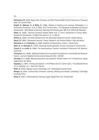 100

Richardson, W. (2009), Blogs, Wikis, Podcasts, and Other Powerful Web Tools for Classrooms. Thousand
Oaks, CA: Corwin Press.
Rogoff, B., Matsuov, E., & White, C. (1998), «Models of Teaching and Learning: Participation in a
Community of Learners». In D. R. Olsen, & N. Torrance (Eds.), The Handbook of Education and Human
Development—New Models of Learning, Teaching and Schooling (pp. 388--414). Oxford,UK: Blackwell.
Sharp, S. (2006), “Deriving Individual Student Marks from a Tutor’s Assessment of Group Work”,
Assessment & Evaluation in Higher Education 31, no. 3: 329–43.
Shirley, C. (2005), Formative Assessment in the Secondary Classroom London: Hodder Murray.
Slavin, R. (1994), Cooperative Learning: Theory, Research, and Practice. Boston: Allyn and Bacon
Steinberg, S. and Kincheloe, J. (1998), Students as Researchers. London: Falmer Press
Stehr, N. and Weingar, P. ( 2000), Practicing Interdisciplinarity. Toronto: University of Toronto Press
Tchudi, S. and Lafer, S. (1996), The Interdisciplinary Teacher’s Handbook. Portsmouth, NH: Boynton/
Cook Publ.
Thompson, J. L. (2009), «Building Collective Communication Competence in Interdisciplinary Research
Teams», Journal of Applied Communication Research 37(3): 278-297.
Vermette, P. J. (1998), Making Cooperative Learning Work: Student Teams in K-12 Classrooms. Upper
Saddle River, NJ: Merrill.
Vygotsky, L. (1987), Thinking and Speech, in R.W Rieber and A.S. Carton (eds.), The Collected Works
of L.S. Vygotsky, vol. 1. New York: Plenum.
Wells, G. (2002), Dialogic Inquiry. Cambridge, U.K.: Cambridge University Press.
Wenger, E. (2004), Communities of Practice: Learning, Meaning and Identity. Cambridge: Cambridge
University Press.
Wood, K. (2001), Interdisciplinary Teaching. Upper Saddle River, NJ: Prentice-Hall.
 