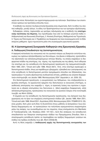 Παιδαγωγικές Αρχές της Καινοτομίας των Ερευνητικών Εργασιών                              21

ωργία και πείνα: Κατανόηση των αγροτοπαραγωγικών και πολιτικών διαστάσεων των επισιτι-
στικών κρίσεων και προτάσεις επίλυσής τους».
  Η ανάδειξη του σκοπού της Ερευνητικής Εργασίας είναι σημαντικός, διότι το είδος του σκο-
πού καθορίζει, μεταξύ άλλων, το είδος των δραστηριοτήτων και των κριτηρίων αξιολόγησης.
  Ενδιαφέρον, επίσης, παρουσιάζει ως κριτήριο ταξινόμησης και η ανάδειξη της επιστημο-
νικής ταυτότητας του θέματος, που προσδιορίζει ποιο από τα τέσσερα γνωστικά πεδία (1.
Ανθρωπιστικές και Κοινωνικές Επιστήμες, 2. Φυσικές Επιστήμες, Μαθηματικά και Τεχνολογία,
3. Τέχνες και Πολιτισμός και 4. Περιβάλλον και Αειφορία) και ποια συγκεκριμένα από τα διδα-
σκόμενα μαθήματα έχουν πρωτεύοντα ρόλο στη συγκεκριμένη ερευνητική εργασία.

ΙΙΙ. Η Διεπιστημονική Συνεργασία Καθηγητών στις Ερευνητικές Εργασίες
A. Παιδαγωγική Σπουδαιότητα της Διεπιστημονικότητας
Η σφαιρική κατανόηση του κοινωνικού και του φυσικού κόσμου ως διακριτών οντοτήτων και,
κυρίως των σχέσεων αλληλεπίδρασης των δύο κόσμων, που βιώνει ο άνθρωπος, προϋποθέτει
την αξιοποίηση των αλληλοσυμπληρούμενων οπτικών θέασης, τις οποίες εκφράζουν οι δια-
φορετικοί κλάδοι της επιστήμης, της τέχνης, της τεχνολογίας και της ηθικής. Αυτό οδήγησε
την επιστήμη και την εκπαίδευση στη διεπιστημονική προσέγγιση της πραγματικότητας(βλ.
Klein 1990, 2001, Tchudi and Lafer 1996, Wood 2001). Έτσι, στην επιστήμη προέκυψαν οι
διεπιστημονικοί κλάδοι, όπως για παράδειγμα η βιοχημεία, η βιοηθική και η αστροφυσική, και
στην εκπαίδευση τα διεπιστημονικά μοντέλα προγράμματα σπουδών και διδασκαλίας, που
προσεγγίζουν τη γνώση αξιοποιώντας συνδυαστικά οπτικές, μεθόδους και γλώσσα διαφορε-
                                                           .
τικών επιστημών(βλ. και Jacobs 1989, Ματσαγγούρας 2004 Δαμανάκη κ. αλ. 2006: 23).
  Στη διεπιστημονική προσέγγιση, η εγκυροποίηση των δεδομένων, που επεξεργάζονται οι
φυσικές επιστήμες, τα ερμηνευτικά σχήματα που διατυπώνουν οι κοινωνικές επιστήμες, οι
αισθητικές αποτίμησης που εκφράζει η τέχνη, οι πρακτικές λύσεις που προτείνει η τεχνο-
λογία και οι αξιακές αποτιμήσεις που διατυπώνει η ηθική εκφράζουν διαφορετικές, αλλά
αλληλοσυμπληρούμενες, προσεγγίσεις του κοινωνικού και φυσικού κόσμου στην συνύπαρξή
τους(βλ. και Morin 2000α).
  H σημασία για την εκπαίδευση της διεπιστημονικής προσέγγισης, που ξεπερνά τους δια-
χωρισμούς και τα όρια των επιμέρους επιστημονικών κλάδων (βλ. Jacobs 1989, Klein 2001,
Tchudi and Lafer 1996, Wood 2001, Αγγελάκος 2003, Ματσαγγούρας 2004, ΥΠΔΜΘ 2010: 23),
είναι μεγάλη, διότι μόνο αυτή δίνει τη δυνατότητα στους μαθητές να ξεπεράσουν τους κλα-
δικούς διαχωρισμούς και να προσεγγίσουν την πολύπλοκη πραγματικότητα ισορροπημένα
μέσω της σκέψης, των συναισθημάτων και του σώματος, όπως επισημαίνεται στο Manifesto
of Trandisciplinarity ( βλ. Nicolescu 2002: 147-153 ). Αυτό δεν απαξιώνει την εκπαιδευτική
σπουδαιότητα των διακριτών επιστημονικών κλάδων του Προγράμματος Σπουδών, διότι η
ολοκληρωμένη εκπαίδευση πρέπει να περιλαμβάνει και πράξεις διαχωρισμού γνώσεων και
κλάδων και πράξεις σύνδεσής τους (βλ. Morin 2000β:29).
  Αυτή τη θέση εκφράζει η παιδαγωγική αρχής της διεπιστημονικής συνεργασίας των
 