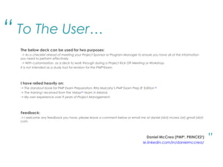 To The User…
The below deck can be used for two purposes:
-> As a checklist ahead of meeting your Project Sponsor or Program Manager to ensure you have all of the information
you need to perform effectively.
-> With customisation, as a deck to work through during a Project Kick Off Meeting or Workshop.
It is not intended as a study tool for revision for the PMP®
Exam.
I have relied heavily on:
-> The standout book for PMP Exam Preparation: Rita Mulcahy’s PMP Exam Prep 8th
Edition Buy
-> The training I received from the VelopiLink
team in Ireland.
-> My own experience over 9 years of Project Management.
Feedback:
-> I welcome any feedback you have, please leave a comment below or email me at daniel (dot) mcrea (at) gmail (dot)
com.
Daniel McCrea (PMP®
, PRINCE2®
)
ie.linkedin.com/in/danielmccrea/
“
.”
 