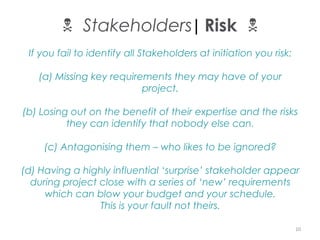 If you fail to identify all Stakeholders at initiation you risk:
(a) Missing key requirements they may have of your
project.
(b) Losing out on the benefit of their expertise and the risks
they can identify that nobody else can.
(c) Antagonising them – who likes to be ignored?
(d) Having a highly influential ‘surprise’ stakeholder appear
during project close with a series of ‘new’ requirements
which can blow your budget and your schedule.
This is your fault not theirs.
10
 Stakeholders| Risk 
 