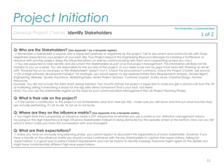 Q: Who are the Stakeholders? (See Appendix 1 for a template register).
-> Remember a stakeholder is anyone who is impacted positively or negatively by the project. Fail to document and communicate with those
negatively impacted by your project at your peril. (Eg: Your Project impacts the Engineering Resource Manager by creating a bottleneck on
resource with another project. Keep this influential person on side by communicating with them and cooperating as best you can.)
-> You are expected to help identify and document the Stakeholders as part of active project management. This information will likely not be
handed to you on a plate. You are responsible for the success of the project, so you need to be sure no gaps have been left. Finishing an email
with “Forward this on as necessary to the Stakeholders” doesn’t cut it. Check the procurement contracts, check the Project Charter, ask around.
-> On a large software development project, for example, you would expect to see representatives from Requirements Analysis, Vendor Mgmt.,
Engineering, Release, Quality Assurance, Marketing/Sales, Senior Project Sponsor, Customer Support, Audio-visual, Creative Design, Human
Resources.
Example: You did not include the Sales team during initiation. Two months before the project is expected to close you get a phone-call from the VP
of marketing asking if everything is ready for the big sales demo tomorrow? That’s your fault, not theirs!
Note: You can use the stakeholder register as the basis for your communications Management Plan (In Project Planning Phase).
Q: What is their role on the project?
-> If the person’s contribution to the project is not immediately clear from their job title – make sure you drill down and find out what function they
are actually performing. It’s ok to ask, its not ok to not know.
Q: Where are they on the influence matrix? (See Appendix 2 for a template matrix).
-> You might think that completing an influence matrix is OTT. Irrespective of whether you use a matrix or not, effective management means
focussing on the High importance & High influence Stakeholders instead of being distracted by the squeaky wheel at the bottom. How can you tell
which is which unless you have this conversation with your manager?
Q: What are their expectations?
-> Unless you have an unusually long planning phase, you cannot expect to document the expectations of every stakeholder. However, if you
have a handle on the influence matrix you should conduct interviews with the key Stakeholders to capture their expectations. Asking for
‘expectations’ is a good way to extract implicit requirements and can be helpful to identify icebergs: Everyone might agree on the details, but
might have fundamentally different high level expectations.
Pre-Production | Communication
Develop Project Charter, Identify Stakeholders
Project Initiation
11
1 of 2
 