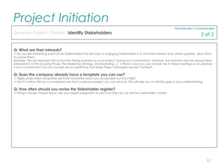 Q: What are their interests?
-> Do you like interesting work? So do Stakeholders! The first step to engaging Stakeholders is to find their interests and, where possible, allow them
to pursue them.
Example: The QA lead sees this as another boring business-as-usual project. During your conversation, however, she mentions she has always been
interested in X (The Scoping Phase, The Marketing Strategy, Storyboarding…) - Is there a way you can include her in these meetings as an observer
if not a contributor? Can you include her on something that lesser Project Managers wouldn’t bother?
Q: Does the company already have a template you can use?
-> Highly projectised companies will have templates which you should seek out from PMO.
-> See if a fellow PM has a completed one from a previous project you can recycle. This will help you to identify gaps in your understanding.
Q: How often should you revise the Stakeholder register?
-> Things change. People leave. Use your expert judgement to see how often you re-visit the stakeholder charter.
Pre-Production | Communication
Develop Project Charter, Identify Stakeholders
Project Initiation
12
2 of 2
 