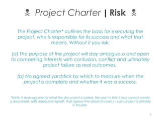 The Project Charter* outlines the basis for executing the
project, who is responsible for its success and what that
means. Without it you risk:
(a) The purpose of the project will stay ambiguous and open
to competing interests with confusion, conflict and ultimately
project failure as real outcomes.
(b) No agreed yardstick by which to measure when the
project is complete and whether it was a success.
*Note: It does not matter what this document is called, the point is this: If you cannot create
a document, with adequate signoff, that agrees the absolute basics – your project is already
in trouble.
 Project Charter | Risk 
5
 