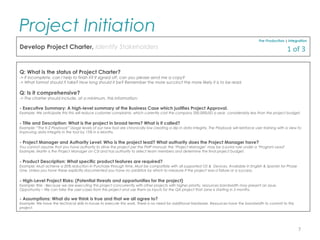 Q: What is the status of Project Charter?
-> If incomplete, can I help to finish it? If signed off, can you please send me a copy?
-> What format should it take? How long should it be? Remember the more succinct the more likely it is to be read.
Q: Is it comprehensive?
-> The charter should include, at a minimum, this information:
- Executive Summary: A high-level summary of the Business Case which justifies Project Approval.
Example: We anticipate this this will reduce customer complaints, which currently cost the company 200,000USD a year, considerably less than the project budget.
- Title and Description: What is the project in broad terms? What is it called?
Example: “The K-2 Playbook” Usage levels of our new tool are chronically low creating a dip in data integrity. The Playbook will reinforce user training with a view to
improving data integrity in the tool by 15% in 6 Months.
- Project Manager and Authority Level: Who is the project lead? What authority does the Project Manager have?
You cannot assume that you have authority to drive the project per the PMP manual; the ‘Project Manager’ may be a junior role under a ‘Program Lead’.
Example: Martin is the Project Manager on CSI and has authority to select team members and determine the final project budget.
- Product Description: What specific product features are required?
Example: Must achieve a 20% reduction in Purchase through time. Must be compatible with all supported OS & Devices. Available in English & Spanish for Phase
One. Unless you have these explicitly documented you have no yardstick by which to measure if the project was a failure or a success.
- High-Level Project Risks: (Potential threats and opportunities for the project)
Example: Risk - Because we are executing this project concurrently with other projects with higher priority, resources bandwidth may present an issue.
Opportunity – We can take the user-cases from this project and use them as inputs for the QA project that Jane is starting in 3 months.
- Assumptions: What do we think is true and that we all agree to?
Example: We have the technical skills in-house to execute this work. There is no need for additional Hardware. Resources have the bandwidth to commit to this
project.
Pre-Production | Integration
Develop Project Charter, Identify Stakeholders
Project Initiation
7
1 of 3
 