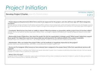 - Project Approval Requirements (What items need to be approved for the project, and who will have sign-off? What designates
success?)
Example: Sponsors will sign off Project Charter before planning efforts continue, Finance will provide capital authorisation before resources are engaged, Sponsors
will provide high-level risks before planning continues. Program manager will provide signoff for individual costs over $10k or in case project goes over budget by
5%
- Constraints: What factors may limit our ability to deliver? What boundaries or parameters will the project have to function within?
Example: We must be ready for the peak sales season starting 10 Nov, our budget is capped at $10,000USd with a $3,000 Management Reserve and ISO 9000
compliant.
- Measurable Project Objectives: How does the project tie into the organization's strategic goals? What project objectives support
those goals? The objectives need to be measurable and will depend on the defined priority of the project constraints.
Example: Project must complete no later than 1st
Sep, Budget is $50,000, Achieve an average reduction of 40% to transaction time.
- Stakeholders: Who can impact the project? Who can be positively or negatively impacted by the project?
Example: Sarah Jones representing Sales, John Smith in Human Resources and Alison Hughes in QA.
- Resources Pre-Assigned: What resources have already been assigned to the project team? Who from operational services will
support?
Example: Mike Jones from I.T. and Steve from Platform are already dedicated to project due to experience delivering similar project last year. We have already
engaged an outside vendor to wireframe the application.
- What is Out of Scope?
During the course of a project’s maturation various options and features will have been considered and rejected. Its helpful to capture this ideas graveyard so
that its clear to everyone that X is definitely off the table.
Pre-Production | Integration
Develop Project Charter, Identify Stakeholders
Project Initiation
8
2 of 3
 