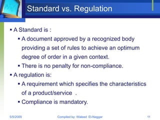 Standard vs. Regulation

 A Standard is :
      A document approved by a recognized body
       providing a set of rules to achieve an optimum
       degree of order in a given context.
      There is no penalty for non-compliance.
 A regulation is:
      A requirement which specifies the characteristics
       of a product/service .
      Compliance is mandatory.

5/5/2009             Compiled by: Waleed El-Naggar         11
 