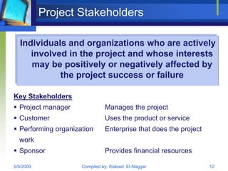 Project Stakeholders

  Individuals and organizations who are actively
     involved in the project and whose interests
     may be positively or negatively affected by
            the project success or failure

Key Stakeholders
 Project manager              Manages the project
 Customer                     Uses the product or service
 Performing organization      Enterprise that does the project
  work
 Sponsor                      Provides financial resources

5/5/2009             Compiled by: Waleed El-Naggar                12
 