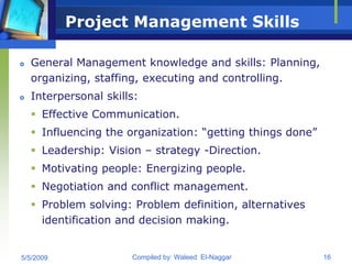 Project Management Skills

   General Management knowledge and skills: Planning,
    organizing, staffing, executing and controlling.
   Interpersonal skills:
     Effective Communication.
     Influencing the organization: “getting things done”
     Leadership: Vision – strategy -Direction.
     Motivating people: Energizing people.
     Negotiation and conflict management.
     Problem solving: Problem definition, alternatives
      identification and decision making.


5/5/2009               Compiled by: Waleed El-Naggar        16
 