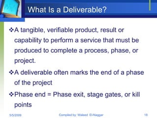 What Is a Deliverable?

A tangible, verifiable product, result or
   capability to perform a service that must be
   produced to complete a process, phase, or
   project.
A deliverable often marks the end of a phase
   of the project
Phase end = Phase exit, stage gates, or kill
   points
5/5/2009            Compiled by: Waleed El-Naggar   18
 
