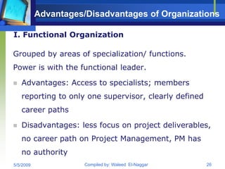 Advantages/Disadvantages of Organizations

I. Functional Organization

Grouped by areas of specialization/ functions.
Power is with the functional leader.

   Advantages: Access to specialists; members
    reporting to only one supervisor, clearly defined
    career paths

   Disadvantages: less focus on project deliverables,
    no career path on Project Management, PM has
    no authority
5/5/2009              Compiled by: Waleed El-Naggar     26
 