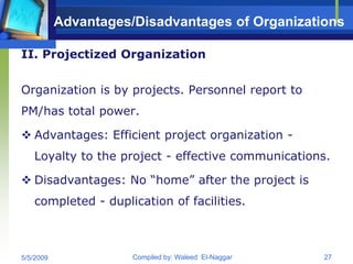 Advantages/Disadvantages of Organizations

II. Projectized Organization


Organization is by projects. Personnel report to
PM/has total power.

 Advantages: Efficient project organization -
   Loyalty to the project - effective communications.

 Disadvantages: No “home” after the project is
   completed - duplication of facilities.



5/5/2009              Compiled by: Waleed El-Naggar   27
 
