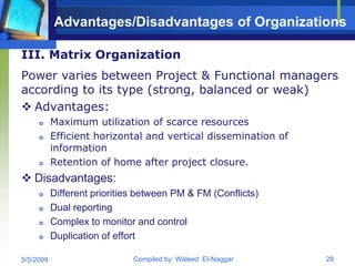 Advantages/Disadvantages of Organizations

III. Matrix Organization
Power varies between Project & Functional managers
according to its type (strong, balanced or weak)
 Advantages:
          Maximum utilization of scarce resources
          Efficient horizontal and vertical dissemination of
           information
          Retention of home after project closure.
 Disadvantages:
          Different priorities between PM & FM (Conflicts)
          Dual reporting
          Complex to monitor and control
          Duplication of effort

5/5/2009                      Compiled by: Waleed El-Naggar     28
 