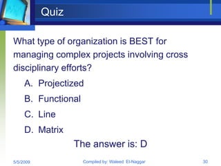 Quiz

What type of organization is BEST for
managing complex projects involving cross
disciplinary efforts?
     A. Projectized
     B. Functional
     C. Line
     D. Matrix
                  The answer is: D
5/5/2009             Compiled by: Waleed El-Naggar   30
 