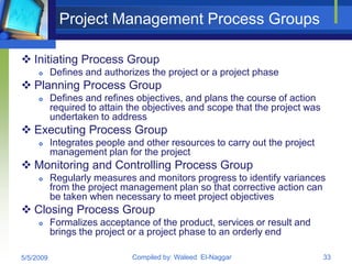 Project Management Process Groups

 Initiating Process Group
          Defines and authorizes the project or a project phase
 Planning Process Group
          Defines and refines objectives, and plans the course of action
           required to attain the objectives and scope that the project was
           undertaken to address
 Executing Process Group
          Integrates people and other resources to carry out the project
           management plan for the project
 Monitoring and Controlling Process Group
          Regularly measures and monitors progress to identify variances
           from the project management plan so that corrective action can
           be taken when necessary to meet project objectives
 Closing Process Group
          Formalizes acceptance of the product, services or result and
           brings the project or a project phase to an orderly end

5/5/2009                      Compiled by: Waleed El-Naggar                   33
 