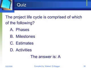 Quiz

The project life cycle is comprised of which
of the following?
     A. Phases
     B. Milestones
     C. Estimates
     D. Activities
                  The answer is: A

5/5/2009             Compiled by: Waleed El-Naggar   36
 
