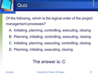 Quiz

Of the following, which is the logical order of the project
management processes?
   A. Initiating, planning, controlling, executing, closing
   B. Planning, initiating, controlling, executing, closing
   C. Initiating, planning, executing, controlling, closing
   D. Planning, initiating, executing, closing


                   The answer is: C

5/5/2009              Compiled by: Waleed El-Naggar       37
 