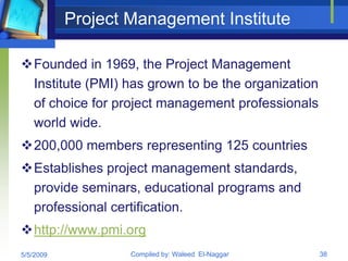 Project Management Institute

Founded in 1969, the Project Management
 Institute (PMI) has grown to be the organization
 of choice for project management professionals
 world wide.
200,000 members representing 125 countries
Establishes project management standards,
 provide seminars, educational programs and
 professional certification.
http://www.pmi.org
5/5/2009           Compiled by: Waleed El-Naggar    38
 