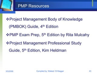 PMP Resources


Project Management Body of Knowledge
   (PMBOK) Guide, 4th Edition

PMP Exam Prep, 5th Edition by Rita Mulcahy

Project Management Professional Study
   Guide, 5th Edition, Kim Heldman



5/5/2009          Compiled by: Waleed El-Naggar   43
 