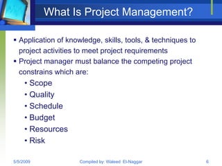 What Is Project Management?

 Application of knowledge, skills, tools, & techniques to
  project activities to meet project requirements
 Project manager must balance the competing project
  constrains which are:
     • Scope
     • Quality
     • Schedule
     • Budget
     • Resources
     • Risk

5/5/2009             Compiled by: Waleed El-Naggar           6
 