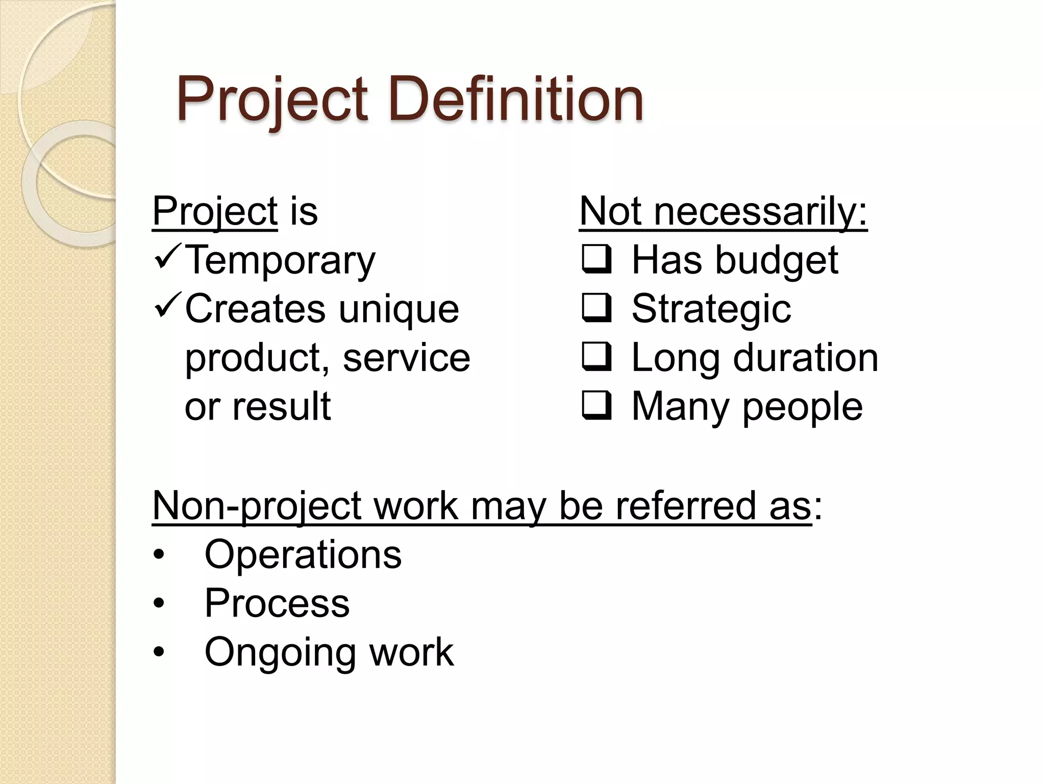 Project Definition
Project is
Temporary
Creates unique
product, service
or result
Not necessarily:
 Has budget
 Strategic
 Long duration
 Many people
Non-project work may be referred as:
• Operations
• Process
• Ongoing work
 