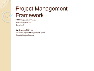 Project Management
Framework
PMP Preparation Course
March – April 2015
Session 1
by Andrey Mikityuk
Head of Project Management Team
Credit Suisse Moscow
 