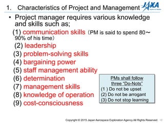 12
• Project manager requires various knowledge
and skills such as;
(1) communication skills （PM is said to spend 80～
90% of his time）
(2) leadership
(3) problem-solving skills
(4) bargaining power
(5) staff management ability
(6) determination
(7) management skills
(8) knowledge of operation
(9) cost-consciousness
1. Characteristics of Project and Management
PMs shall follow
three “Do-Nots”
(1 ) Do not be upset
(2) Do not be arrogant
(3) Do not stop learning
Copyright © 2015 Japan Aerospace Exploration Agency All Rights Reserved.
 