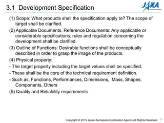 17
3.1 Development Specification
(1) Scope: What products shall the specification apply to? The scope of
target shall be clarified.
(2) Applicable Documents, Reference Documents: Any applicable or
considerable specifications, rules and regulation concerning the
development shall be clarified.
(3) Outline of Functions: Desirable functions shall be conceptually
described in order to grasp the image of the products.
(4) Physical property:
- The target property including the target values shall be specified.
- These shall be the core of the technical requirement definition.
- Such as, Functions, Performances, Dimensions, Mass, Shapes,
Components, Others
(5) Quality and Reliability requirements
Copyright © 2015 Japan Aerospace Exploration Agency All Rights Reserved.
 