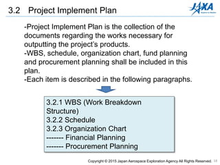 18
3.2 Project Implement Plan
-Project Implement Plan is the collection of the
documents regarding the works necessary for
outputting the project’s products.
-WBS, schedule, organization chart, fund planning
and procurement planning shall be included in this
plan.
-Each item is described in the following paragraphs.
3.2.1 WBS (Work Breakdown
Structure)
3.2.2 Schedule
3.2.3 Organization Chart
------- Financial Planning
------- Procurement Planning
Copyright © 2015 Japan Aerospace Exploration Agency All Rights Reserved.
 