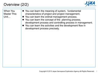 3
When You
Master This
Unit…
 You can learn the meaning of system, fundamental
characteristics of project and project management.
 You can learn the ordinal management process.
 You can learn the concept of the planning process,
development process and controlling process in management.
 You can learn the activities and the development flow in
development process precisely.
Copyright © 2015 Japan Aerospace Exploration Agency All Rights Reserved.
Overview (2/2)
 