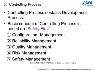40
5. Controlling Process
Copyright © 2015 Japan Aerospace Exploration Agency All Rights Reserved.
• Controlling Process sustains Development
Process.
• Basic concept of Controlling Process is
based on “Safety First”.
① Configuration Management
② Reliability Management
③ Quality Management
④ Risk Management
⑤ Safety Management
Refer to NPD 8700.1E NASA Policy for Safety and Mission Success
 