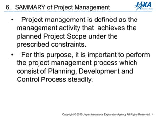 41
• Project management is defined as the
management activity that achieves the
planned Project Scope under the
prescribed constraints.
• For this purpose, it is important to perform
the project management process which
consist of Planning, Development and
Control Process steadily.
6. SAMMARY of Project Management
Copyright © 2015 Japan Aerospace Exploration Agency All Rights Reserved.
 