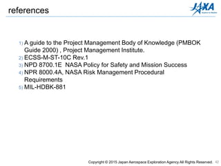 42
1) A guide to the Project Management Body of Knowledge (PMBOK
Guide 2000) , Project Management Institute.
2) ECSS-M-ST-10C Rev.1
3) NPD 8700.1E NASA Policy for Safety and Mission Success
4) NPR 8000.4A, NASA Risk Management Procedural
Requirements
5) MIL-HDBK-881
references
Copyright © 2015 Japan Aerospace Exploration Agency All Rights Reserved.
 