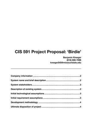 CIS 591 Project Proposal: ‘Birdie’
                                                                    Benjamin Kreeger
                                                                       (816) 806-7096
                                                         kreeger545@missouristate.edu




Company information
................................................................................2

System name and brief description
..........................................................2

System stakeholders
                   ..................................................................................2

Description of existing system
                              ..................................................................2

Initial technological assumptions
                                 .............................................................3

Initial requirement assumptions
...............................................................3

Development methodology
.......................................................................4

Ultimate disposition of project
..................................................................4
 