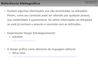 Referência bibliográfica Existem algumas informações que são encontradas na Wikipédia. Porém, como seu conteúdo pode ser alterado por qualquer pessoa, sua credibilidade é questionável. Só utilize informações da Wikipédia se você já conhece o assunto e concorda com as definições. Experimente Design Estrategicamente! ADEGRAF http://www.adegraf.og.br O design gráfico como elemento de linguagem editorial Márcia Okida http://www.designgrafico.art.br/comapalavra/linguagemeditorial.htm 