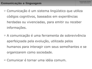 Comunicação e linguagem Comunicação é um sistema lingüístico que utiliza códigos cognitivos, baseados em experiências herdadas ou vivenciadas, para emitir ou receber informações. A comunicação é uma ferramenta de sobrevivência aperfeiçoada pela evolução, utilizada pelos humanos para interagir com seus semelhantes e se organizarem como sociedade. Comunicar é tornar uma idéia comum. 