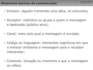 Elementos básicos da comunicação Emissor: alguém transmite uma idéia, se comunica; Receptor: indivíduo ou grupo a quem a mensagem é destinada (público alvo); Canal: meio pelo qual a mensagem é enviada; Código ou linguagem: elementos cognitivos em que o emissor ambienta a mensagem para o receptor interpretar; Contexto: situação ou momento a que a mensagem se refere. 