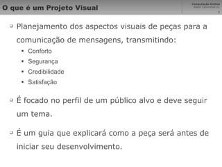 O que é um Projeto Visual Planejamento dos aspectos visuais de peças para a comunicação de mensagens, transmitindo: Conforto Segurança Credibilidade Satisfação É focado no perfil de um público alvo e deve seguir um tema. É um guia que explicará como a peça será antes de iniciar seu desenvolvimento. 
