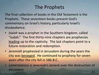 The Prophets
The final collection of books in the Old Testament is the
Prophets. These seventeen books present God’s
commentary on Israel’s history, particularly Israel’s
disobedience.
• Isaiah was a prophet in the Southern kingdom, called
“Judah.” The first thirty-nine chapters are prophecies
leading up to the captivity. The last chapters point to a
future restoration and redemption.
• Jeremiah prophesied in Jerusalem during the years the
city was besieged. He continued to prophesy for seven
years after the city fell in 586 B.C.
• Lamentations is Jeremiah’s lament over the destruction of
Jerusalem
11
 