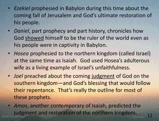 • Ezekiel prophesied in Babylon during this time about the
coming fall of Jerusalem and God’s ultimate restoration of
his people.
• Daniel, part prophecy and part history, chronicles how
God showed himself to be the ruler of the world even as
his people were in captivity in Babylon.
• Hosea prophesied to the northern kingdom (called Israel)
at the same time as Isaiah. God used Hosea’s adulterous
wife as a living example of Israel’s unfaithfulness.
• Joel preached about the coming judgment of God on the
southern kingdom—and God’s blessing that would follow
their repentance. That’s really the outline for most of
these prophets.
• Amos, another contemporary of Isaiah, predicted the
judgment and restoration of the northern kingdom. 12
 