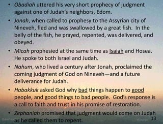 • Obadiah uttered his very short prophecy of judgment
against one of Judah’s neighbors, Edom.
• Jonah, when called to prophesy to the Assyrian city of
Nineveh, fled and was swallowed by a great fish. In the
belly of the fish, he prayed, repented, was delivered, and
obeyed.
• Micah prophesied at the same time as Isaiah and Hosea.
He spoke to both Israel and Judah.
• Nahum, who lived a century after Jonah, proclaimed the
coming judgment of God on Nineveh—and a future
deliverance for Judah.
• Habakkuk asked God why bad things happen to good
people, and good things to bad people. God’s response is
a call to faith and trust in his promise of restoration.
• Zephaniah promised that judgment would come on Judah
as he called them to repent. 13
 