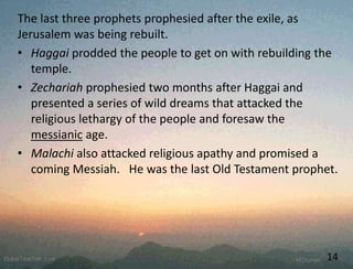 The last three prophets prophesied after the exile, as
Jerusalem was being rebuilt.
• Haggai prodded the people to get on with rebuilding the
temple.
• Zechariah prophesied two months after Haggai and
presented a series of wild dreams that attacked the
religious lethargy of the people and foresaw the
messianic age.
• Malachi also attacked religious apathy and promised a
coming Messiah. He was the last Old Testament prophet.
14
 