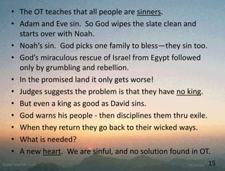 • The OT teaches that all people are sinners.
• Adam and Eve sin. So God wipes the slate clean and
starts over with Noah.
• Noah’s sin. God picks one family to bless—they sin too.
• God’s miraculous rescue of Israel from Egypt followed
only by grumbling and rebellion.
• In the promised land it only gets worse!
• Judges suggests the problem is that they have no king.
• But even a king as good as David sins.
• God warns his people - then disciplines them thru exile.
• When they return they go back to their wicked ways.
• What is needed?
• A new heart. We are sinful, and no solution found in OT.
15
 