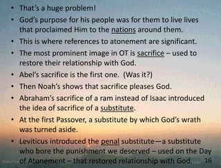 • That’s a huge problem!
• God’s purpose for his people was for them to live lives
that proclaimed Him to the nations around them.
• This is where references to atonement are significant.
• The most prominent image in OT is sacrifice – used to
restore their relationship with God.
• Abel’s sacrifice is the first one. (Was it?)
• Then Noah’s shows that sacrifice pleases God.
• Abraham’s sacrifice of a ram instead of Isaac introduced
the idea of sacrifice of a substitute.
• At the first Passover, a substitute by which God’s wrath
was turned aside.
• Leviticus introduced the penal substitute—a substitute
who bore the punishment we deserved – used on the Day
of Atonement – that restored relationship with God. 16
 