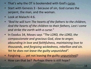 • That’s why the OT is bookended with God’s curse.
• Start with Genesis 3 - because of sin, God curses the
serpent, the man, and the woman.
• Look at Malachi 4:6.
• “And he will turn The hearts of the fathers to the children,
And the hearts of the children to their fathers, Lest I come
and strike the earth with a curse.”
• In Exodus 34, Moses says “The LORD, the LORD, the
compassionate and gracious God, slow to anger,
abounding in love and faithfulness, maintaining love to
thousands, and forgiving wickedness, rebellion and sin.
Yet he does not leave the guilty unpunished”.
• Forgiving . . . yet not leaving the guilty unpunished?
• How can that be? Perhaps there is still hope?
18
 