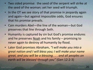 • Two sided promise: the seed of the serpent will strike at
the seed of the woman; yet her seed will triumph.
• In the OT we see story of that promise in jeopardy again
and again—but against impossible odds, God ensures
that his promise prevails.
• Cain murders Abel—the line of the woman—but God
preserves that line through Seth.
• Humanity is captured by sin but God’s promise endures
and he preserves Noah and his family – promising to
never again to destroy all humanity by flood.
• Later God promises Abraham, “I will make you into a
great nation and I will bless you; I will make your name
great, and you will be a blessing . . . and all peoples on
earth will be blessed through you” (Gen 12:2-3)
20
 