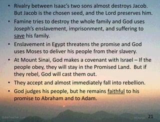 • Rivalry between Isaac’s two sons almost destroys Jacob.
But Jacob is the chosen seed, and the Lord preserves him.
• Famine tries to destroy the whole family and God uses
Joseph’s enslavement, imprisonment, and suffering to
save his family.
• Enslavement in Egypt threatens the promise and God
uses Moses to deliver his people from their slavery.
• At Mount Sinai, God makes a covenant with Israel – If the
people obey, they will stay in the Promised Land. But if
they rebel, God will cast them out.
• They accept and almost immediately fall into rebellion.
• God judges his people, but he remains faithful to his
promise to Abraham and to Adam.
21
 