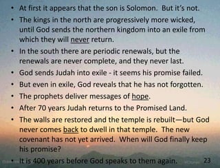 • At first it appears that the son is Solomon. But it’s not.
• The kings in the north are progressively more wicked,
until God sends the northern kingdom into an exile from
which they will never return.
• In the south there are periodic renewals, but the
renewals are never complete, and they never last.
• God sends Judah into exile - it seems his promise failed.
• But even in exile, God reveals that he has not forgotten.
• The prophets deliver messages of hope.
• After 70 years Judah returns to the Promised Land.
• The walls are restored and the temple is rebuilt—but God
never comes back to dwell in that temple. The new
covenant has not yet arrived. When will God finally keep
his promise?
• It is 400 years before God speaks to them again. 23
 