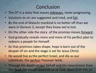 • The OT is a story that moves sideways, never progressing.
• Solutions to sin are suggested and tried, and fail.
• By the end of Malachi mankind is no better off than we
were in Genesis 3, except they know we’re lost.
• On the other side the story of the promise moves forward.
• God gradually reveals more and more of his perfect plan to
redeem a people for himself.
• As that promises takes shape, hope is born out of the
despair of sin and the stage is set for Jesus Christ.
• He would live as the perfect Israel, and die as our
substitute, the perfect Passover lamb.
• Through His death on our behalf and His resurrection from
the dead, He would reconcile us to God. (Rom 3:25-26).24
Conclusion
 