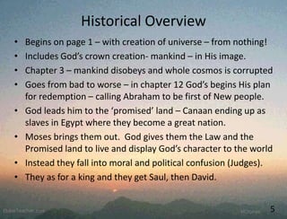 Historical Overview
• Begins on page 1 – with creation of universe – from nothing!
• Includes God’s crown creation- mankind – in His image.
• Chapter 3 – mankind disobeys and whole cosmos is corrupted
• Goes from bad to worse – in chapter 12 God’s begins His plan
for redemption – calling Abraham to be first of New people.
• God leads him to the ‘promised’ land – Canaan ending up as
slaves in Egypt where they become a great nation.
• Moses brings them out. God gives them the Law and the
Promised land to live and display God’s character to the world
• Instead they fall into moral and political confusion (Judges).
• They as for a king and they get Saul, then David.
5
 